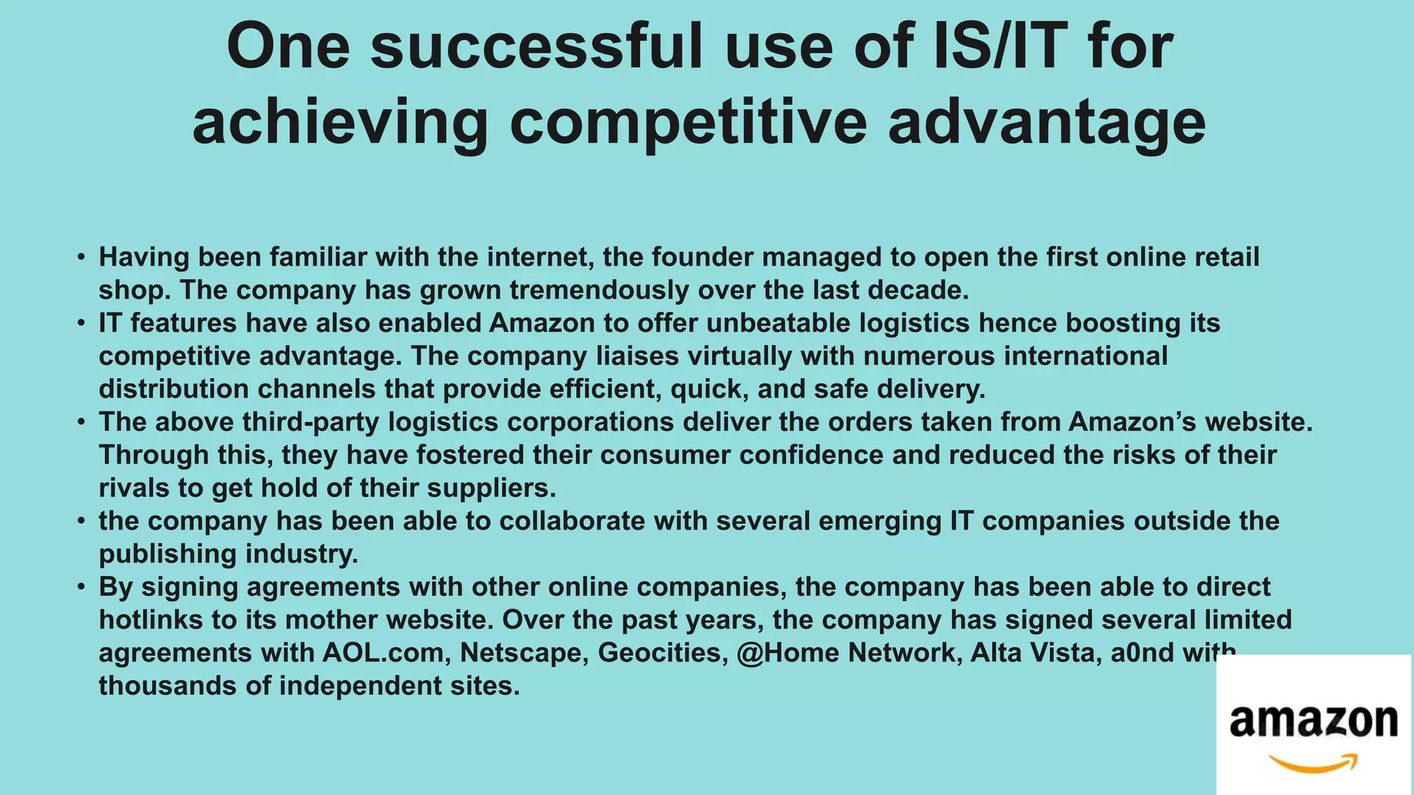 One successful use of IS/IT for
achieving competitive advantage
• Having been familiar with the internet, the founder managed to open the first online retail
shop. The company has grown tremendously over the last decade.
• IT features have also enabled Amazon to offer unbeatable logistics hence boosting its
competitive advantage. The company liaises virtually with numerous international
distribution channels that provide efficient, quick, and safe delivery.
• The above third-party logistics corporations deliver the orders taken from Amazon’s website.
Through this, they have fostered their consumer confidence and reduced the risks of their
rivals to get hold of their suppliers.
• the company has been able to collaborate with several emerging IT companies outside the
publishing industry.
• By signing agreements with other online companies, the company has been able to direct
hotlinks to its mother website. Over the past years, the company has signed several limited
agreements with AOL.com, Netscape, Geocities, @Home Network, Alta Vista, a0nd with
thousands of independent sites.
 