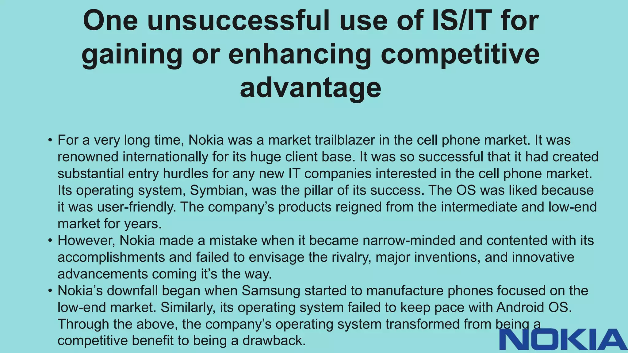 One unsuccessful use of IS/IT for
gaining or enhancing competitive
advantage
• For a very long time, Nokia was a market trailblazer in the cell phone market. It was
renowned internationally for its huge client base. It was so successful that it had created
substantial entry hurdles for any new IT companies interested in the cell phone market.
Its operating system, Symbian, was the pillar of its success. The OS was liked because
it was user-friendly. The company’s products reigned from the intermediate and low-end
market for years.
• However, Nokia made a mistake when it became narrow-minded and contented with its
accomplishments and failed to envisage the rivalry, major inventions, and innovative
advancements coming it’s the way.
• Nokia’s downfall began when Samsung started to manufacture phones focused on the
low-end market. Similarly, its operating system failed to keep pace with Android OS.
Through the above, the company’s operating system transformed from being a
competitive benefit to being a drawback.
 