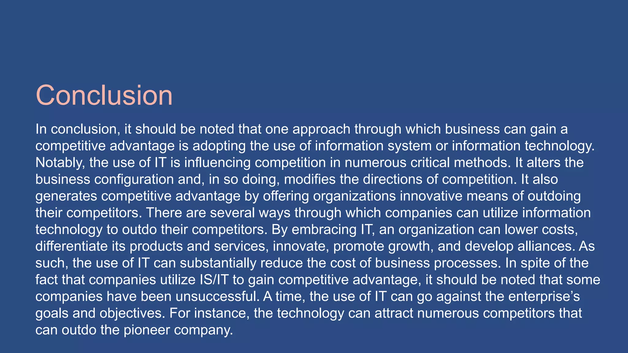 Conclusion
In conclusion, it should be noted that one approach through which business can gain a
competitive advantage is adopting the use of information system or information technology.
Notably, the use of IT is influencing competition in numerous critical methods. It alters the
business configuration and, in so doing, modifies the directions of competition. It also
generates competitive advantage by offering organizations innovative means of outdoing
their competitors. There are several ways through which companies can utilize information
technology to outdo their competitors. By embracing IT, an organization can lower costs,
differentiate its products and services, innovate, promote growth, and develop alliances. As
such, the use of IT can substantially reduce the cost of business processes. In spite of the
fact that companies utilize IS/IT to gain competitive advantage, it should be noted that some
companies have been unsuccessful. A time, the use of IT can go against the enterprise’s
goals and objectives. For instance, the technology can attract numerous competitors that
can outdo the pioneer company.
 
