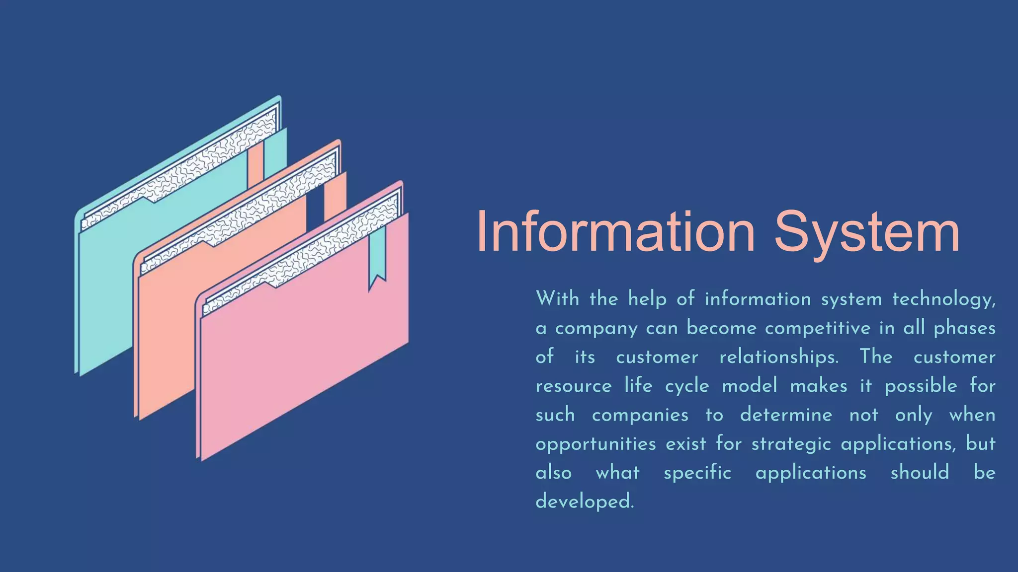 With the help of information system technology,
a company can become competitive in all phases
of its customer relationships. The customer
resource life cycle model makes it possible for
such companies to determine not only when
opportunities exist for strategic applications, but
also what specific applications should be
developed.
Information System
 