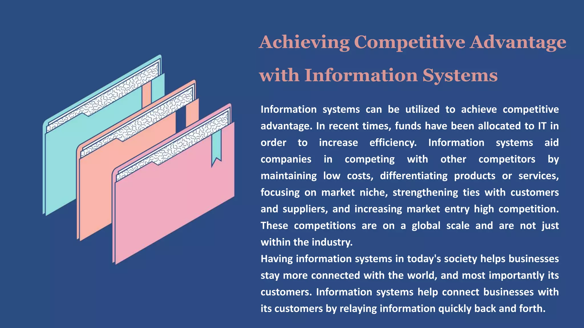Information systems can be utilized to achieve competitive
advantage. In recent times, funds have been allocated to IT in
order to increase efficiency. Information systems aid
companies in competing with other competitors by
maintaining low costs, differentiating products or services,
focusing on market niche, strengthening ties with customers
and suppliers, and increasing market entry high competition.
These competitions are on a global scale and are not just
within the industry.
Having information systems in today's society helps businesses
stay more connected with the world, and most importantly its
customers. Information systems help connect businesses with
its customers by relaying information quickly back and forth.
Achieving Competitive Advantage
with Information Systems
 