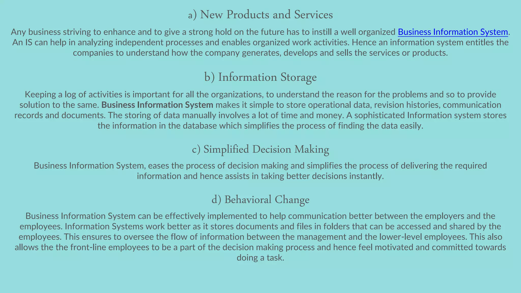 a) New Products and Services
Any business striving to enhance and to give a strong hold on the future has to instill a well organized Business Information System.
An IS can help in analyzing independent processes and enables organized work activities. Hence an information system entitles the
companies to understand how the company generates, develops and sells the services or products.
b) Information Storage
Keeping a log of activities is important for all the organizations, to understand the reason for the problems and so to provide
solution to the same. Business Information System makes it simple to store operational data, revision histories, communication
records and documents. The storing of data manually involves a lot of time and money. A sophisticated Information system stores
the information in the database which simplifies the process of finding the data easily.
c) Simplified Decision Making
Business Information System, eases the process of decision making and simplifies the process of delivering the required
information and hence assists in taking better decisions instantly.
d) Behavioral Change
Business Information System can be effectively implemented to help communication better between the employers and the
employees. Information Systems work better as it stores documents and files in folders that can be accessed and shared by the
employees. This ensures to oversee the flow of information between the management and the lower-level employees. This also
allows the the front-line employees to be a part of the decision making process and hence feel motivated and committed towards
doing a task.
 