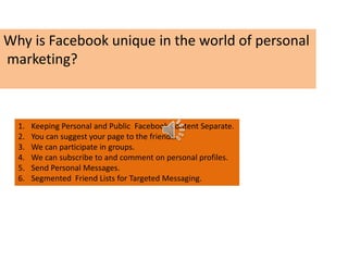 Why is Facebook unique in the world of personal
marketing?
1. Keeping Personal and Public Facebook Content Separate.
2. You can suggest your page to the friends.
3. We can participate in groups.
4. We can subscribe to and comment on personal profiles.
5. Send Personal Messages.
6. Segmented Friend Lists for Targeted Messaging.
 
