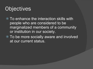 Objectives
 To enhance the interaction skills with
  people who are considered to be
  marginalized members of a community
  or institution in our society.
 To be more socially aware and involved
  at our current status.
 