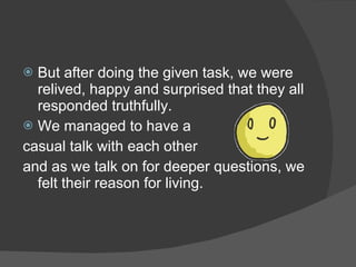  But after doing the given task, we were
  relived, happy and surprised that they all
  responded truthfully.
 We managed to have a
casual talk with each other
and as we talk on for deeper questions, we
  felt their reason for living.
 