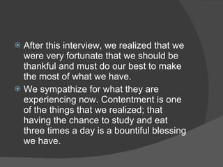  After this interview, we realized that we
  were very fortunate that we should be
  thankful and must do our best to make
  the most of what we have.
 We sympathize for what they are
  experiencing now. Contentment is one
  of the things that we realized; that
  having the chance to study and eat
  three times a day is a bountiful blessing
  we have.
 