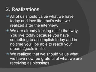 2. Realizations
 All of us should value what we have
  today and love life, that's what we
  realized after the interview.
 We are already looking at life that way.
  You live today because you have
  something to accomplish today and in
  no time you'll be able to reach your
  dreams/goals in life.
 We realized that we should value what
  we have now; be grateful of what we are
  receiving as blessings.
 