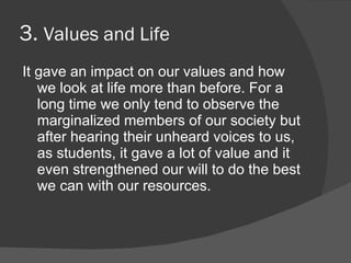 3. Values and Life
It gave an impact on our values and how
   we look at life more than before. For a
   long time we only tend to observe the
   marginalized members of our society but
   after hearing their unheard voices to us,
   as students, it gave a lot of value and it
   even strengthened our will to do the best
   we can with our resources.
 