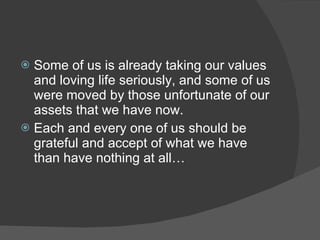  Some of us is already taking our values
  and loving life seriously, and some of us
  were moved by those unfortunate of our
  assets that we have now.
 Each and every one of us should be
  grateful and accept of what we have
  than have nothing at all…
 