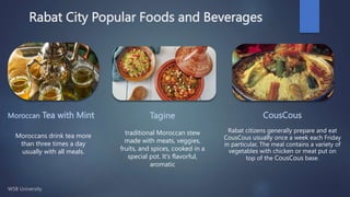 Rabat City Popular Foods and Beverages
Moroccan Tea with Mint
Moroccans drink tea more
than three times a day
usually with all meals.
Tagine
traditional Moroccan stew
made with meats, veggies,
fruits, and spices, cooked in a
special pot. It's flavorful,
aromatic
CousCous
Rabat citizens generally prepare and eat
CousCous usually once a week each Friday
in particular, The meal contains a variety of
vegetables with chicken or meat put on
top of the CousCous base.
 