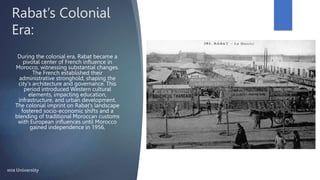 Rabat’s Colonial
Era:
During the colonial era, Rabat became a
pivotal center of French influence in
Morocco, witnessing substantial changes.
The French established their
administrative stronghold, shaping the
city's architecture and governance. This
period introduced Western cultural
elements, impacting education,
infrastructure, and urban development.
The colonial imprint on Rabat's landscape
fostered socio-economic shifts and a
blending of traditional Moroccan customs
with European influences until Morocco
gained independence in 1956.
 