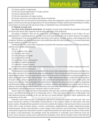 10
N
(2) Ensure equality of opportunity.
(3) Provide special opportunities to weaker sections.
(4) Ensure equal benefits to all.
(5) Prevent exploitation of weaker sections.
(6) Protect and preserve the religion and culture of minorities.
Social justice has evolved wherever discrimination, abuse and exploitation existed. In the United States, social
justice evolved to provide special opportunities for the development of Blacks and the native Red Indians. In India,
social justice evolved to provide special privileges to Scheduled Castes and Scheduled Tribes.
(c) Methods of social work
Ans. Place of the Method in Social Work: All methods of social work worked for the promotion of the goals
of social work and are fully cognizant with the ethics and values of the profession.
According to Skidmore, there are five main social work methods. Administration is one of them. He says
administration is a significant process. It is like a real social work practice the way in which social services happen.
Administration is the process involving functioning of the agency, its goals, policies, staff management and
evaluation. Skidmore says that administration is the method that makes the others possible. It is very much interrelated
to other methods of social work practice.
Friedlander describe s some of the components associated with community organization have strong similarities
with the social welfare administration.
They are:
(1) the problem or the issues
(2) objectives and values
(3) tasks, strategies and goals
(4) socio-political context
(5) knowledge, theory and resources
(6) planning, organizing structure
(7) evaluation -response system.
Social welfare administration helps in understanding the basics of social welfare, analyze organizational, local,
state, national and international issues.
The components mentioned above are interlinked with social welfare administration.Without goals and objectives,
there are no structures for integrating the plans and participation. Task oriented and goal directed activities need an
organizational support. Such an organizational support for the provision of welfare services and planning for them is
achieved through social welfare administration. Social welfare administration helps to understand the foundations
of social welfare, analyze organizational, local, state, national and international issues in social welfare policy and
social service delivery.Analyze and apply the results of policy research relevant to social service delivery, understand
and demonstrate policy practice skill in regard to economic, political, and organizational systems and use them to
influence formulate and advocate for policy consistent with social work values and identify financial, organizational,
administrative and planning processes required to deliver social services.
Social workers don’t pick and choose what problems and issues they would like to address. They see a problem
even a very difficult problem, and try to help people solve it. They must prepare themselves to help people with
individualized personal problems on the one had and very broad problems that affect whole organizations and
communities on the other.
Generalist social work provides a contemporary approach for meeting the purpose of social work. This view
moves beyond the confines of individually focused practice to the expansive sphere of intervention with multi
person systems. Broadly defined, generalist social work considers the interplay of personal and collective issues and
works with a variety of human systems– societies, communities, neighbourhoods; complex organizations groups
informal groups, families and individual to create changes which maximize social functioning. Generalist social
work practice requires the worker both to be able to explain human behaviours and to decide on courses of intervention
to improve social functioning. The paradigm assists the practitioner to continually assess behaviour across the
micro, mezzo and macro systems and to understand the tremendous forces that are brought to bear on the individual
 