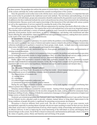 11
N
by these systems. The paradigm also utilizes the notion of systems theory, which recognizes the continual interaction
of the systems and helps the worker understand the constant reconfiguration of the systems.
Since the generalist social worker must work with the micro, mezzo and macro systems, it is important that each
new social worker be grounded in the traditional social work methods. The rich history and methodology of social
work practice with individuals, groups and communities should be understood by the generalist social work practitioner.
In addition to the three traditional methods the social work profession has always been interested in the methodology
of administration. Because social work requires knowledge of the interaction of the individual with various systems
as well as the organization of services required for meeting the needs of the client groups.
Welfare provisioning, their rationale, their efficient organization for meeting client needs effectively is thus sin-
qua non with social work profession. This requires that social work methods have to be seen in an integrated manner.
Thus dealing with an individual, a variety of methods needs to be used. Casework for understanding the individual’s
particular social position, his/her motivations, as well as vulnerabilities, and dealing with institutional and other
factors affecting the vulnerabilities, improving institutional and organizational responses, making them more sensitive
to the needs of the client, all are part of the profession.
(d) Quantitative research
Ans. Qualitative research is exploratory. It is used to define the problem or develop an approach to the problem.
It is also used to go deeper into issues of interest and explore nuances related to the problem at hand. Common data
collection methods used in qualitative research are focus groups, triads, dyads, in-depth interviews, uninterrupted
observation, bulletin boards, and ethnographic participation/observation.
It uses open ended questions, unstructured surveys, focus groups, participant observation, and examination of
existing research documents.
Quantitative research is conclusive in its purpose as it tries to quantify the problem and understand how prevalent
it is by looking for projectable results to a larger population. Here, we collect data through surveys, audits, points of
purchase and click-streams. It uses structured surveys, structured observations and data reports.
Dudley argues that quantitative research is better than qualitative research. He says in quantitative research
provides more standardized and accurate measures. In this, the findings from a sample can be generalized to a larger
population and can be used to test hypotheses. Statistical tests can be used to analyse and interpret data.
(f) Shramdan
Ans. Shramdan (Voluntary Manual Labour)
Shramdan is not Social Work. Shramdan in Hindi has two words – shram (manual labour) and daan (donation).
Shramdan means an act of undertaking voluntary labour to promote collective good.
The characteristics of shramdan are:
(i) manual labour
(ii) voluntarism
(iii)collective and cooperative endeavours, and
(iv) promotion or protection of public good or interest.
During the early stages of human evolution, communities had to work together voluntarily contributing their
labour to protect them from the vagaries of weather.
Voluntary manual labour was essential for various reasons – hunting of food, digging wells or ponds for storing
drinking water, construction of shelters for the travellers alongside the roads, cooking of food for community feasts,
breaking or shifting of rocks, clearing of shrubs for construction of passages in forests and construction of improvised
bridges across or bunds the banks of rivers.
At present, government programmes like National Cadet Corps, National Reconstruction Corps and the National
Service Scheme involve educated youth to provide voluntary manual labour to bring about improvement in the
living conditions of people Shramdan is significant for promoting socioeconomic development.
Shramdaan is however different from social work. The aim of Shramdaan is to get some concrete work
accomplished, especially by pooling labour of people who do not expect anything in return for their services. On the
other hand, social work is a specialised kind of activity which requires a body of knowledge and technical skills for
its effective delivery. It aims at improving the social functioning of the individuals in society and bringing about
desired changes in the system. Social Work is based on democratic and humanitarian philosophy which is based on
the values of equality, justice, liberty and fraternity and well-being of the people. ■ ■
 