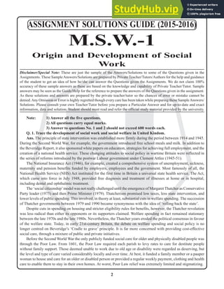 2
N
Note: 1) Answer all the five questions.
2) All questions carry equal marks.
3) Answer to questions No. 1 and 2 should not exceed 600 words each.
Q. 1. Trace the development of social work and social welfare in United Kindom.
Ans. The principle of state intervention was established more firmly during the period between 1914 and 1945.
During the Second World War, for example, the government introduced free school meals and milk. In addition to
the Beveridge Report, it also sponsored white papers on education, strategies for achieving full employment, and the
creation of a national health service. These changing attitudes to social policy in wartime Britain were reflected in
the series of reforms introduced by the postwar Labour government under Clement Attlee (1945-51).
The National Insurance Act (1946), for example, created a comprehensive system of unemployment, sickness,
maternity and pension benefits funded by employers, employees and the government. Most famously of all, the
National Health Service (NHS) Act instituted for the first time in Britain a universal state health service. The Act,
which came into force in July 1948, provided free diagnosis and treatment of illnesses at home or in hospital,
including dental and ophthalmic treatment.
The ‘social citizenship’model was not really challenged until the emergence of Margaret Thatcher as Conservative
Party leader (1975) and then Prime Minister (1979). Thatcherism promised low taxes, less state intervention, and
lower levels of public spending. This involved, in theory at least, substantial cuts in welfare spending. The succession
of Thatcher governments between 1979 and 1990 became synonymous with the idea of ‘rolling back the state’.
Despite cuts in spending on housing and stricter eligibility rules for benefits, however, the Thatcher revolution
was less radical than either its opponents or its supporters claimed. Welfare spending in fact remained stationary
between the late 1970s and the late 1980s. Nevertheless, the Thatcher years eroded the political consensus in favour
of the welfare state. Today, in early 21st-century Britain, the debate on welfare spending and social policy is no
longer centred on Beveridge’s ‘Cradle to grave’ principle. It is far more concerned with providing cost-effective
social care, through a mixture of public and private initiatives.
Before the Second World War the only publicly funded social care for older and physically disabled people was
through the Poor Law. From 1601, the Poor Law required each parish to levy rates to care for destitute people
without family support. Those deemed unable to work due to old age or disability were regarded as deserving, but
the level and type of care varied considerably locally and over time. At best, it funded a family member or a pauper
woman to house and care for an older or disabled person or provided a regular weekly payment, clothing and health
care to enable them to stay in their own homes. At worst, Poor Law relief was extremely limited and stigmatizing.
ASSIGNMENT SOLUTIONS GUIDE (2015-2016)
M.S.W.-1
Origin and Development of Social
Work
Disclaimer/Special Note: These are just the sample of the Answers/Solutions to some of the Questions given in the
Assignments. These SampleAnswers/Solutions are prepared by Private Teacher/Tutors/Authors for the help and guidance
of the student to get an idea of how he/she can answer the Questions given the Assignments. We do not claim 100%
accuracy of these sample answers as these are based on the knowledge and capability of Private Teacher/Tutor. Sample
answers may be seen as the Guide/Help for the reference to prepare the answers of the Questions given in the assignment.
As these solutions and answers are prepared by the private teacher/tutor so the chances of error or mistake cannot be
denied.Any Omission or Error is highly regretted though every care has been taken while preparing these SampleAnswers/
Solutions. Please consult your own Teacher/Tutor before you prepare a Particular Answer and for up-to-date and exact
information, data and solution. Student should must read and refer the official study material provided by the university.
 