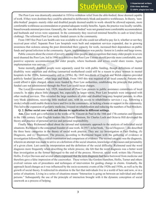 3
N
The Poor Law was drastically amended in 1834 to withdraw relief from the able-bodied, those deemed capable
of work. If they were destitute they could be admitted to deliberately bleak and punitive workhouses. In theory, ‘non-
able-bodied’ paupers–mainly older and disabled people deemed unable to work–should be allowed separate, more
comfortable workhouse accommodation or granted adequate weekly benefits.Again, the practice was locally variable,
biased towards minimal provision. Generally, the ‘non able-bodied’were not granted more comfortable accommodation
and husbands and wives were separated. In the community they received minimal benefits in cash or kind (food,
clothing). The reformed Poor Law rarely funded careers in the community.
From 1885 free Poor Law health care was available to all who could not afford to pay for it, whether or not they
received poor relief. Separate Poor Law hospitals were built and outpatient services expanded, due to growing
awareness that sickness among the poor diminished their capacity for work, increased their dependence on public
funds and spread infection in the community. Again, implementation was patchy: fastest in London and large towns.
Public concern about the extent of poverty among older people, and recognition that many older people in severe
need shunned the Poor Law, led in 1900 to a directive that Poor Law Unions should provide more comfortable, non-
punitive separate accommodation for older people, where husbands and wives could share rooms. Again
implementation was uneven.
Some mentally disabled people were separately cared for with public funding, though definitions of mental
disability were uncertain and shifting (unmarried motherhood could still be a reason to place women in mental
hospitals in the 1930s, homosexuality still in 1950s). By 1845 two-thirds of English and Welsh counties provided
publicly funded ‘asylums’, often large and bleak. From 1845 this was required of all local councils. Patients who
could afford it were charged, others were funded by Poor Law authorities, establishing the principle that publicly
funded care not administered through the Poor Law could incur charges.
The Local Government Act, 1929, transferred all Poor Law powers to public assistance committees of local
councils. In many places little changed, but, especially in larger towns, Poor Law hospitals were integrated with
other medical services. This revealed the large numbers of older and disabled long-stay hospital patients, in often
very bleak conditions, receiving little medical care, with no access to rehabilitative services ( e.g., following a
stroke) which could enable them to leave and live in the community, or lacking a home or support in the community.
This led to the expansion of geriatric medicine, focused on rehabilitation and reducing the numbers of bed-blockers.
Q. 2. Define social case work and discuss its application in different settings.
Ans. Case work got a reflection in the works of St. Vincent de Paul in the 16th and 17th centuries and Ozanam
in the 19th century. Later English leaders like Edward Denison, Sir Charles Loch and Octavia Hill developed the
theory and practice of personal service and personal responsibility.
Finally Mary Richmond talked about the rational and systematic approach to the analysis of individual social
situations. Richmond is the conceptual founder of case work. In 1917, in her book, “Social Diagnosis”, she described
the three basic categories in the theory of social work practice. They are: (a) Investigation or Fact finding, (b)
Diagnosis, and (c) Treatment. The process, according to Richmond began with the gathering of evidence or
investigation followed by a critical examination and comparison of evidence. The second category was the diagnosis,
wherein an attempt was made to arrive at a definition of the social situation, knowledge of the causes and personality
of a given client. Last came its interpretation and the definition of the social difficulty. Richmond used the word
diagnosis more frequently when describing the whole process; she felt that the word diagnosis was a better word
than investigation as the former belonged to the end of the process. However, social work writers like Florence
Hollis, Evelyn Davison and several others expressed that the term diagnosis had been borrowed from medicine and
therefore gave a false impression of the caseworker. These writers like Gordon Hamilton, Hollis, Turner and others
evolved various sets of procedures and techniques of intervention for guiding change in clients. Gradually, the
approach faced changes as it was influenced by the socio-economic events of the 1920s and 1930s, as well as by the
growth of social theory. It redirected its attention to the fact that individuals live in a world of here and now, or in a
series of situations. Living in a series of situations means “Interaction is going on between an individual and other
persons.” Subsequently the use of the principle of interaction brought with it the dynamic conception of social
casework as a process of helping.
 