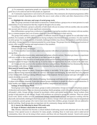 5
N
(j) In community organization people are organized to solve their problem. But in community development
goals have to be achieved and for that people are organized.
(k) Community organization is universal to all communities. But community development programmes differ
from people to people depending upon whether the area is rural, urban or tribal, and other characteristics of the
area.
(c) Highlight the relevance and scope of social group work.
Ans. The group consisted of individuals in interaction. Eubank defines a group as two or more persons in a such
relationship of social interaction that they might be thought to be an entity.
According to Olmsted, a group is a plurality of individuals who are in contact with one another, take one another
into account and are aware of some significant commonality.
Hare differentiates a group from a collection of individuals.Agroup has members who interact with one another,
have a common purpose and a set of norms which give direction and limits to their activity.
The group work method is used in a number of different situations. It can be applied for an individual with a
problem. For example, an AIDS affected person facing workplace discrimination seeks assistance. It is also used for
an entire group. For example, parents of mentally challenged children may discuss their problems and find solutions
with others. Groups have a lot of inherent potential for social change. The groups from the disadvantaged sections of
society offer scope for learning and empowerment of the members.
Advantages of Group Work
Group work has many advantages:
(a) It helps members learn to share, adjust and cooperate with others as it promotes interaction and intermixing
among them.
(b) It helps members learn to plan, understand and initiate collective actions. Members get chance to experiment
with new actions in their groups, and learn to use them outside the group.
(c) Attainment of the objectives of small groups can be used for building and strengthening people organizations.
It prepares people for larger roles they take up. It can be a basis for organisations of youth, women or the older men.
(d) Groups provide security to the members who have some problems. Members feel less threatened by sharing
their problems with others. It helps members to overcome their isolation and loneliness.
Relevance of Social Group Work
Human beings depend on others. Group participation is inevitable. To be a part of many groups is a natural
process. Human beings depend on others for survival, self-respect and belonging. An individual has to be prepared
to face innumerable challenges during different stages of development. He has to accept and cope with failure as he
cannot always be successful.
Groups primarily are powerful vehicles of learning. Social group work helps an individual or an entire community
to adjust with different situations. It provides planned group experiences to people for effective social interaction. It
helps healthy and capable persons as well as the disabled, marginalized and rejected.
Settings of Social Group Work
Social group work is used for individuals, groups or entire communities. Groups are formed with primary purpose
of education and recreation. There are classroom groupings, family groupings, youth clubs, peer groupings of teenagers,
old people’s clubs. Groups are also formed by psychiatric clinics and mental health clinics. Social workers form
groups to help patients to talk and act. People with problems are referred to groups for solutions. There are school
social work, family welfare services, correctional settings, mental health services, and agencies working with the
physically and mentally challenged which help people in distress. Groups which seek assistance may be marginalized
in a community, parents groups who want to learn more about their children, groups of people who are addicted to
alcohol and drug. Small groups play an important role for community change and development.
Q. 4. Answer the following in about 150 words each.
(a) Scope of distance eduacation in social work.
Ans. Distance education has become a critical method of delivering social work education all over the world
because it has opened access to education for many people, including those in rural areas and in under-served
communities, those who are far along in their careers, and those who are financially strained. Social work courses
 