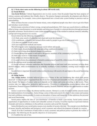 9
N
Q. 5. Write short notes on the following in about 100 words each.
(a) Social Reform
Ans.Social Reform: Cultural degeneration sets in every society when the people forget the basic purpose of
various customs and traditions they blindly observe. The practice hampers personality development and effective
social functioning. For example, varna system degenerated into a closed caste system leading to practices such as
untouchability.
When all these become a reason for human misery, some enlightened people raise their voice to get rid of them
and introduce social reforms.
Reform means correction of what is wrong, corrupt and unsatisfactory. M.S. Gore says social reform is a deliberate
effort to bring a transformation in social attitudes and behaviour of people in a desired direction through persuasion
and public awareness. Social reform is a non-violent attempt by a group of like-minded to eradicate immoral, unhealthy,
corrupt and wrong practices in a society.
Social reform has the following characteristics:
(1) It finds some social evil affecting individual and social development.
(2) It is deliberate, collective and focused efforts made by people to get rid of some social evil.
(3) It does not include overall system.
(4) It uses non-violent methods and means.
The following are some similarities between social reform and revolt:
(1) Both shows dissatisfaction with some prevailing conditions in society.
(2) Both try to bring about desired changes in conditions.
(3) People taking lead appeal to and motive the passive members of the community to join their cause.
(4) Both may resort to violent means if required.
Some differences between the two are:
(1) In social reforms discontentment is limited to certain areas of social life, while in case of revolt dissatisfaction
is with the existing social structure and system.
(2) Social reformers influence authorities that formulate policies and enact such laws necessary to bring about
desired changes, while revolutionaries try to radically overhaul or even overthrow, existing social structure and
system.
Social reform is important for social workers as they do away with social evils and improve the social functioning
of the people.
(b) Social Justice
Ans. Social Justice: Aristotle believed justice as a “Virtue of the soul distributing that which each person
deserved”. Cicero thought it originated from the divine law of eternal and immutable morality, and it makes people
duty bound. The system of justice varies as it depends on the values and norms prevailing in the society. These
systems take two approaches: protective and promotive. Protective is safeguarding people against abuse and
exploitation. Promotive creates conditions to ensure equality, freedom, fraternity and provide opportunities to weaker
sections.
Justice is used in two senses: the abstract and the concrete.Abstract is a code of conduct and the concrete means
the implementation of existing laws. Justice brings a sense of duty and concern for others. It also creates and sustains
trust and confidence among people. It creates an atmosphere of peace and tranquility. It thus optimizes the personal
and social functioning.
Social justice implies the idea of ‘just distribution’ of benefits to build a just society. Social justice ensures
equalization of opportunities to weaker and vulnerable sections of society. It rectifies injustice in personal relations
of people and removes imbalances in the political, economic and social life of people.
Justice Krishna Iyer says social justice assures every member of society a fair deal. The concept covers distribution
of means, benefits and burdens and biological, social, economic and cultural development of people in a society.
Article 38 of the Constitution of India refers to social, economic and political justice to promote the welfare of
the people. The following are the specific objectives of social justice:
(1) Establish the rule of law.
 