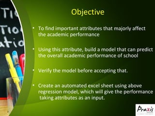 3
Objective
• To find important attributes that majorly affect
the academic performance
• Using this attribute, build a model that can predict
the overall academic performance of school
• Verify the model before accepting that.
• Create an automated excel sheet using above
regression model, which will give the performance
taking attributes as an input.
 