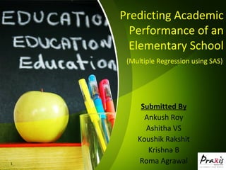 Predicting Academic
Performance of an
Elementary School
Submitted By
Ankush Roy
Ashitha VS
Koushik Rakshit
Krishna B
Roma Agrawal1
(Multiple Regression using SAS)
 