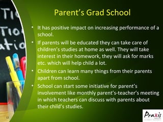 12
Parent’s Grad School
• It has positive impact on increasing performance of a
school.
• If parents will be educated they can take care of
children’s studies at home as well. They will take
interest in their homework, they will ask for marks
etc. which will help child a lot.
• Children can learn many things from their parents
apart from school.
• School can start some initiative for parent’s
involvement like monthly parent’s-teacher’s meeting
in which teachers can discuss with parents about
their child’s studies.
 