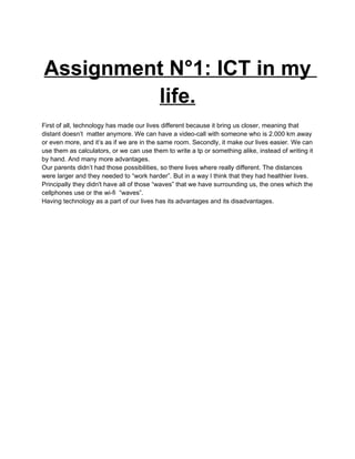 Assignment N°1: ICT in my
         life.
First of all, technology has made our lives different because it bring us closer, meaning that
distant doesn’t matter anymore. We can have a video-call with someone who is 2.000 km away
or even more, and it’s as if we are in the same room. Secondly, it make our lives easier. We can
use them as calculators, or we can use them to write a tp or something alike, instead of writing it
by hand. And many more advantages.
Our parents didn’t had those possibilities, so there lives where really different. The distances
were larger and they needed to “work harder”. But in a way I think that they had healthier lives.
Principally they didn't have all of those “waves” that we have surrounding us, the ones which the
cellphones use or the wi-fi “waves”.
Having technology as a part of our lives has its advantages and its disadvantages.
 