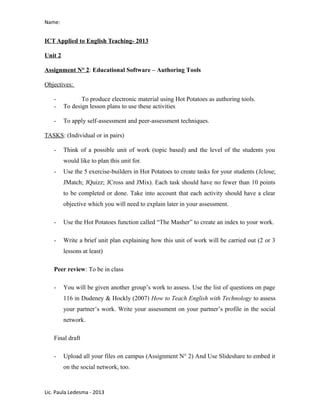 Name:
ICT Applied to English Teaching- 2013
Unit 2
Assignment N° 2: Educational Software – Authoring Tools
Objectives:
- To produce electronic material using Hot Potatoes as authoring tools.
- To design lesson plans to use these activities
- To apply self-assessment and peer-assessment techniques.
TASKS: (Individual or in pairs)
- Think of a possible unit of work (topic based) and the level of the students you
would like to plan this unit for.
- Use the 5 exercise-builders in Hot Potatoes to create tasks for your students (Jclose;
JMatch; JQuizz; JCross and JMix). Each task should have no fewer than 10 points
to be completed or done. Take into account that each activity should have a clear
objective which you will need to explain later in your assessment.
- Use the Hot Potatoes function called “The Masher” to create an index to your work.
- Write a brief unit plan explaining how this unit of work will be carried out (2 or 3
lessons at least)
Peer review: To be in class
- You will be given another group’s work to assess. Use the list of questions on page
116 in Dudeney & Hockly (2007) How to Teach English with Technology to assess
your partner’s work. Write your assessment on your partner’s profile in the social
network.
Final draft
- Upload all your files on campus (Assignment N° 2) And Use Slideshare to embed it
on the social network, too.
Lic. Paula Ledesma - 2013
 