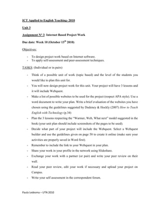 ICT Applied to English Teaching- 2010

Unit 3

Assignment N° 3: Internet Based Project Work

Due date: Week 10 (October 13th 2010)

Objectives:

   -     To design project work based on Internet software.
   -     To apply self-assessment and peer-assessment techniques.

TASKS: (Individual or in pairs)

   -     Think of a possible unit of work (topic based) and the level of the students you
         would like to plan this unit for.
   -     You will now design project work for this unit. Your project will have 3 lessons and
         it will include Webquest.
   -     Make a list of possible websites to be used for the project (respect APA style). Use a
         word document to write your plan. Write a brief evaluation of the websites you have
         chosen using the guidelines suggested by Dudeney & Hockly (2007) How to Teach
         English with Technology (p.34)
   -     Plan the 3 lessons respecting the “Warmer, Web, What next” model suggested in the
         book (your unit plan should include screenshots of the pages to be used).
   -     Decide what part of your project will include the Webquest. Select a Webquest
         builder and use the guidelines given on page 58 to create it online (make sure your
         activities are properly saved in Word first).
   -     Remember to include the link to your Webquest in your plan.
   -     Share your work in your profile in the network using Slideshare.
   -     Exchange your work with a partner (or pair) and write your peer review on their
         wall.
   -     Read your peer review, edit your work if necessary and upload your project on
         Campus.
   -     Write your self assessment in the correspondent forum.



Paula Ledesma – UTN 2010
 