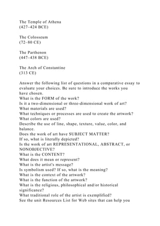 The Temple of Athena
(427–424 BCE)
The Colosseum
(72–80 CE)
The Parthenon
(447–438 BCE)
The Arch of Constantine
(313 CE)
Answer the following list of questions in a comparative essay to
evaluate your choices. Be sure to introduce the works you
have chosen.
What is the FORM of the work?
Is it a two-dimensional or three-dimensional work of art?
What materials are used?
What techniques or processes are used to create the artwork?
What colors are used?
Describe the use of line, shape, texture, value, color, and
balance.
Does the work of art have SUBJECT MATTER?
If so, what is literally depicted?
Is the work of art REPRESENTATIONAL, ABSTRACT, or
NONOBJECTIVE?
What is the CONTENT?
What does it mean or represent?
What is the artist's message?
Is symbolism used? If so, what is the meaning?
What is the context of the artwork?
What is the function of the artwork?
What is the religious, philosophical and/or historical
significance?
What traditional role of the artist is exemplified?
See the unit Resources List for Web sites that can help you
 
