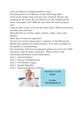 write an effective compare/contrast essay.
Peer Responses can elaborate on the following topics:
Look at the images that your peer has selected. Discuss the
meaning of the work: Do you think he or she interpreted the
artist’s message well? What do you think the artist trying to
say?
Look at other works of art by the same artist. Which artwork do
you like best and why?
Describe the use of line, shape, texture, value, color, and
balance.
What does it mean or represent?
In your own words, please post a response to the Discussion
Board and comment on other postings. You will be graded on
the quality of your postings.
For assistance with your assignment, please use your text, Web
resources, and all course materials. Please refer to the
following multimedia course material(s):
Unit 1: Ancient Greece
Unit 1: Greece and Democracy
Unit 1: The Roman Legacy
Unit 1: Roman Republic
Unit 1: Greek and Roman Cultures
 