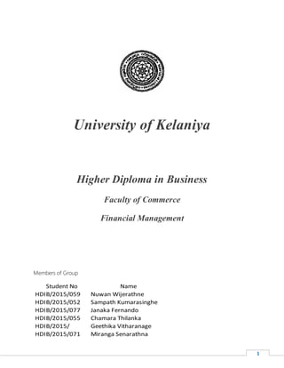 1
University of Kelaniya
Higher Diploma in Business
Faculty of Commerce
Financial Management
Members of Group
Student No Name
HDIB/2015/059 Nuwan Wijerathne
HDIB/2015/052 Sampath Kumarasinghe
HDIB/2015/077 Janaka Fernando
HDIB/2015/055 Chamara Thilanka
HDIB/2015/ Geethika Vitharanage
HDIB/2015/071 Miranga Senarathna
 