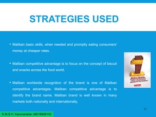 STRATEGIES USED
• Maliban basic skills, when needed and promptly eating consumers'
money at cheaper rates.
• Maliban competitive advantage is to focus on the concept of biscuit
and snacks across the food world.
• Maliban worldwide recognition of the brand is one of Maliban
competitive advantages. Maliban competitive advantage is to
identify the brand name. Maliban brand is well known in many
markets both nationally and internationally.
11
K.M.S.H. Karunaratne- MS18908152
 