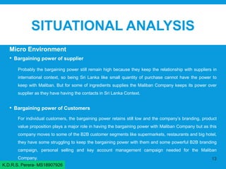 SITUATIONAL ANALYSIS
Micro Environment
• Bargaining power of supplier
Probably the bargaining power still remain high because they keep the relationship with suppliers in
international context, so being Sri Lanka like small quantity of purchase cannot have the power to
keep with Maliban. But for some of ingredients supplies the Maliban Company keeps its power over
supplier as they have having the contacts in Sri Lanka Context.
• Bargaining power of Customers
For individual customers, the bargaining power retains still low and the company’s branding, product
value proposition plays a major role in having the bargaining power with Maliban Company but as this
company moves to some of the B2B customer segments like supermarkets, restaurants and big hotel,
they have some struggling to keep the bargaining power with them and some powerful B2B branding
campaign, personal selling and key account management campaign needed for the Maliban
Company. 13
K.D.R.S. Perera- MS18907926
 