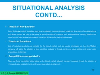 SITUATIONAL ANALYSIS
CONTD...
• Threats of New Entrance
From Sri Lanka context, it will take long time to establish a biscuit company locally but if we think of the international
and global context, we have to be aware of some international prospects such as acquisitions, merging situation and
other forms of joint venture which directly come into Sri Lanka for starting the business.
• Threats of Substitute
Lots of substitute products are available for the biscuit market, such as snacks, chocolates etc. how the Maliban
company will tackle the situation of over substitute products is through continuous value addition and proper value
propositions of offerings.
• Competitions amongst rivalry
Tiger and fierce competition taking place on the biscuit market, although company manages through the situation of
increased value proposition and continuous new product development.
14
K.D.R.S. Perera- MS18907926
 
