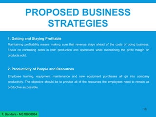 PROPOSED BUSINESS
STRATEGIES
1. Getting and Staying Profitable
Maintaining profitability means making sure that revenue stays ahead of the costs of doing business.
Focus on controlling costs in both production and operations while maintaining the profit margin on
products sold.
2. Productivity of People and Resources
Employee training, equipment maintenance and new equipment purchases all go into company
productivity. The objective should be to provide all of the resources the employees need to remain as
productive as possible.
16
T. Bandara - MS18908084
 