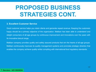 PROPOSED BUSINESS
STRATEGIES CONT.
3. Excellent Customer Service
Good customer service helps you retain clients and generate repeat revenue. Keeping the customers
happy should be a primary objective of the organization. Maliban has been able to understand and
delight consumers of all age groups by continuous improvement and innovations over the years with
its innovative biscuit range.
Maliban company provides quality and safety assured products that win the hearts of all age groups.
Maliban continuously improves its quality management systems and promotes strategic direction that
enables the company achieve quality whilst compiling with international food regulatory standards.
17
T. Bandara - MS18908084
 
