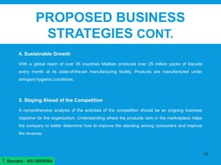 PROPOSED BUSINESS
STRATEGIES CONT.
4. Sustainable Growth
With a global reach of over 35 countries Maliban produces over 25 million packs of biscuits
every month at its state-of-the-art manufacturing facility. Products are manufactured under
stringent hygienic conditions.
5. Staying Ahead of the Competition
A comprehensive analysis of the activities of the competition should be an ongoing business
objective for the organization. Understanding where the products rank in the marketplace helps
the company to better determine how to improve the standing among consumers and improve
the revenue.
18
T. Bandara - MS18908084
 