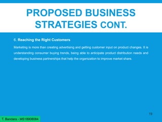 PROPOSED BUSINESS
STRATEGIES CONT.
6. Reaching the Right Customers
Marketing is more than creating advertising and getting customer input on product changes. It is
understanding consumer buying trends, being able to anticipate product distribution needs and
developing business partnerships that help the organization to improve market share.
19
T. Bandara - MS18908084
 
