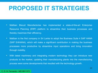 PROPOSED IT STRATEGIES
• Maliban Biscuit Manufactories has implemented a state-of-the-art Enterprise
Resource Planning (ERP) platform to streamline their business processes and
thereby maximize their efficiency.
• Maliban is the first company in Sri Lanka to adopt the Business Suite 4 SAP HANA
(SAP S/4HANA), which will make a significant contribution in making the business
processes more productive by streamline input operations and bring innovation
through mobility.
• With latest machinery and integrating modern technology they can introduce new
products to the market, updating their manufacturing plants into the manufacturing
process were some developments that resulted with the technology growth.
20
C. D. N. Fernando - MS18911572
 