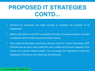 PROPOSED IT STRATEGIES
CONTD...
• Introduce an automated and faster process to synergize the functions of all
departments.
• Maliban also plans to use SAP to experience the best of business analytics and data
visualization tools for better business decision-making.
• With analytical information becoming a decisive factor for modern businesses, SAP
S/4HANA can be use to equip itself with more in-depth and dynamic analyses of the
market and customer demand trends. This will prepare the organization to face the
challenges of the future more effectively and efficiently.
21
C. D. N. Fernando - MS18911572
 