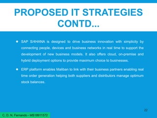 PROPOSED IT STRATEGIES
CONTD...
● SAP S/4HANA is designed to drive business innovation with simplicity by
connecting people, devices and business networks in real time to support the
development of new business models. It also offers cloud, on-premise and
hybrid deployment options to provide maximum choice to businesses.
● ERP platform enables Maliban to link with their business partners enabling real
time order generation helping both suppliers and distributors manage optimum
stock balances.
22
C. D. N. Fernando - MS18911572
 