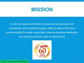 MISSION
To win the Hearts and Minds of Consumers by delivering food
propositions with exceptional quality, safety & value whilst being
environmentally & socially responsible, creating employee satisfaction
and returning optimum value to stakeholders
9
K.M.S.H. Karunaratne- MS18908152
 