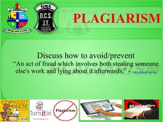 PLAGIARISM

          Discuss how to avoid/prevent
“An act of fraud which involves both stealing someone
 else's work and lying about it afterwards.” - www.plagiarism.org
 