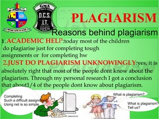 PLAGIARISM
                               Reasons behind plagiarism
1.ACADEMIC                 HELP:today most of the children
do plagiarise just for completing tough
assignments or for completing hw
 2.JUST DO PLAGIARISM UNKNOWINGLY:yes, it is
absolutely right that most of the people dont know about the
plagiarism. Through my personal research I got a conclusion
that about1/4 of the people dont know about plagiarism.
                                                   What is plagiarism?
 Completing
 Such a difficult assignment
 Using net is so simple                                    What is plagiarism?
                                                           Tell us?
 