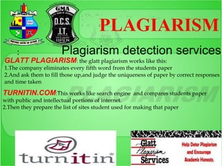 PLAGIARISM
     :                  Plagiarism detection services
GLATT PLAGIARISM: the glatt plagiarism works like this:
1.The company eliminates every fifth word from the students paper
2.And ask them to fill those up,and judge the uniqueness of paper by correct responses
and time taken

TURNITIN.COM:This works like search engine           and compares students paper
with public and intellectual portions of internet.
2.Then they prepare the list of sites student used for making that paper
 
