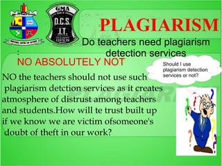 PLAGIARISM
              Do teachers need plagiarism
    :              detection services
    NO ABSOLUTELY NOT           Should I use
                                              plagiarism detection
NO the teachers should not use such           services or not?

 plagiarism detction services as it creates
atmosphere of distrust among teachers
and students.How will te trust built up
if we know we are victim ofsomeone's
 doubt of theft in our work?
 