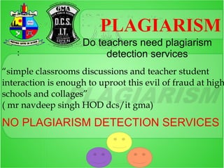 PLAGIARISM
                    Do teachers need plagiarism
   :                     detection services
“simple classrooms discussions and teacher student
interaction is enough to uproot this evil of fraud at high
schools and collages”
( mr navdeep singh HOD dcs/it gma)

NO PLAGIARISM DETECTION SERVICES
 
