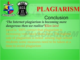 PLAGIARISM
                          Conclusion
“The Internet plagiarism is becoming more
dangerous then we realize”Ellen laird
yes,it is `100% correct that plagiarism is
  :
increasing very much these days. The highest
rate of plagiarism is noted among high school
students some measures need to be taken at a
time to avoid plagiarism
 
