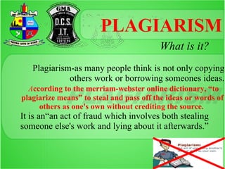 PLAGIARISM
                                         What is it?
   Plagiarism-as many people think is not only copying
             others work or borrowing someones ideas.
  According to the merriam-webster online dictionary, “to
plagiarize means” to steal and pass off the ideas or words of
     others as one's own without crediting the source.
It is an“an act of fraud which involves both stealing
someone else's work and lying about it afterwards.”
 