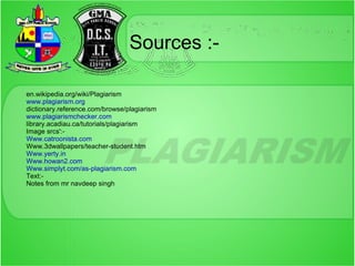 Sources :-

en.wikipedia.org/wiki/Plagiarism
www.plagiarism.org
dictionary.reference.com/browse/plagiarism
www.plagiarismchecker.com
library.acadiau.ca/tutorials/plagiarism
Image srcs':-
Www.catroonista.com
Www.3dwallpapers/teacher-student.htm
Www.yerty.in
Www.howan2.com
Www.simplyt.com/as-plagiarism.com
Text:-
Notes from mr navdeep singh
 