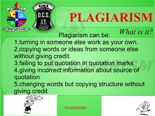 PLAGIARISM
                  Plagiarism can be: What is it?
1.turning in someone else work as your own.
2.copying words or ideas from someone else
without giving credit.
3.failing to put quotation in quotation marks
4.giving incorrect information about source of
quotation
5.changing words but copying structure without
giving credit

                 PLAGIARISM
 